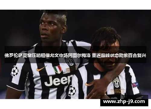 佛罗伦萨夏窗压哨租借尤文中场阿图尔梅洛 重返巅峰状态助紫百合复兴